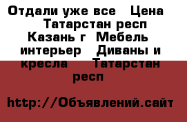 Отдали уже все › Цена ­ 1 - Татарстан респ., Казань г. Мебель, интерьер » Диваны и кресла   . Татарстан респ.